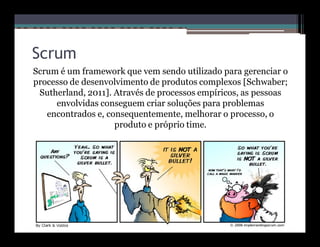 Scrum
Scrum é um framework que vem sendo utilizado para gerenciar o
processo de desenvolvimento de produtos complexos [Schwaber;
 Sutherland, 2011]. Através de processos empíricos, as pessoas
     envolvidas conseguem criar soluções para problemas
   encontrados e, consequentemente, melhorar o processo, o
                    produto e próprio time.
 