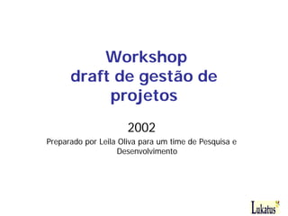 Workshop
      draft de gestão de
           projetos
                      2002
Preparado por Leila Oliva para um time de Pesquisa e
                    Desenvolvimento
 