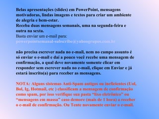 Belas apresentações (slides) em PowerPoint, mensagens
motivadoras, lindas imagens e textos para criar um ambiente
de alegria e bem-estar.
Receba duas mensagens semanais, uma na segunda-feira e
outra na sexta.
Basta enviar um e-mail para:
powerpointsemanal-subscribe@yahoogrupos.com.br

não precisa escrever nada no e-mail, nem no campo assunto é
só enviar o e-mail e daí a pouco você recebe uma mensagem de
confirmação, a qual deve novamente somente clicar em
responder sem escrever nada no e-mail, clique em Enviar e já
estará inscrito(a) para receber as mensagens.

NOTA: Alguns sistemas Anti-Spam antigos ou ineficientes (Uol,
Bol, Ig, Hotmail, etc ) classificam a mensagem de confirmação
como spam, por isso verifique sua pasta “lixo eletrônico” ou
“mensagens em massa” caso demore (mais de 1 hora) a receber
o e-mail de confirmação. Ou Tente novamente enviar o e-mail.
 