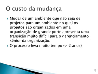 10
1
 Mudar de um ambiente que não seja de
projetos para um ambiente no qual os
projetos são organizados em uma
organização de grande porte apresenta uma
transição muito difícil para o gerenciamento
sênior da organização.
 O processo leva muito tempo (> 2 anos)
 