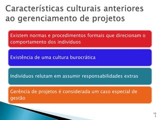 10
3
Existem normas e procedimentos formais que direcionam o
comportamento dos indivíduos
Existência de uma cultura burocrática
Indivíduos relutam em assumir responsabilidades extras
Gerência de projetos é considerada um caso especial de
gestão
 