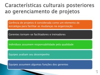 10
4
Gerência de projetos é considerada como um elemento de
estratégia para facilitar as mudanças na organização
Gerentes tornam-se facilitadores e treinadores
Indivíduos assumem responsabilidade pela qualidade
Equipes avaliam seu desempenho
Equipes assumem algumas funções dos gerentes
 
