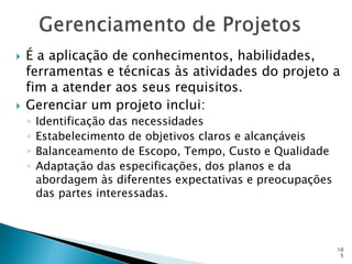 10
5
 É a aplicação de conhecimentos, habilidades,
ferramentas e técnicas às atividades do projeto a
fim a atender aos seus requisitos.
 Gerenciar um projeto inclui:
◦ Identificação das necessidades
◦ Estabelecimento de objetivos claros e alcançáveis
◦ Balanceamento de Escopo, Tempo, Custo e Qualidade
◦ Adaptação das especificações, dos planos e da
abordagem às diferentes expectativas e preocupações
das partes interessadas.
 