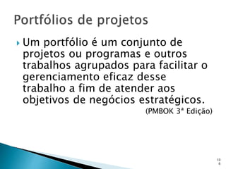 10
6
 Um portfólio é um conjunto de
projetos ou programas e outros
trabalhos agrupados para facilitar o
gerenciamento eficaz desse
trabalho a fim de atender aos
objetivos de negócios estratégicos.
(PMBOK 3ª Edição)
 