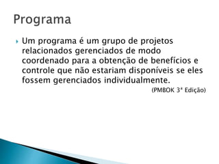  Um programa é um grupo de projetos
relacionados gerenciados de modo
coordenado para a obtenção de benefícios e
controle que não estariam disponíveis se eles
fossem gerenciados individualmente.
(PMBOK 3ª Edição)
 