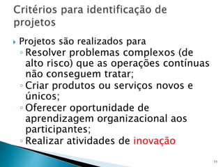  Projetos são realizados para
◦ Resolver problemas complexos (de
alto risco) que as operações contínuas
não conseguem tratar;
◦ Criar produtos ou serviços novos e
únicos;
◦ Oferecer oportunidade de
aprendizagem organizacional aos
participantes;
◦ Realizar atividades de inovação
11
 