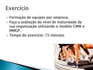  Formação de equipes por empresa.
 Faça a avaliação do nível de maturidade da
sua organização utilizando o modelo CMM e
MMGP.
 Tempo do exercício: 15 minutos
 