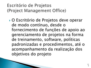12
9
 O Escritório de Projetos deve operar
de modo contínuo, desde o
fornecimento de funções de apoio ao
gerenciamento de projetos na forma
de treinamento, software, políticas
padronizadas e procedimentos, até o
acompanhamento da realização dos
objetivos do projeto
 