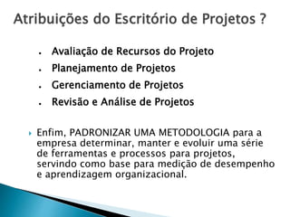 Atribuições do Escritório de Projetos ?
● Avaliação de Recursos do Projeto
● Planejamento de Projetos
● Gerenciamento de Projetos
● Revisão e Análise de Projetos
 Enfim, PADRONIZAR UMA METODOLOGIA para a
empresa determinar, manter e evoluir uma série
de ferramentas e processos para projetos,
servindo como base para medição de desempenho
e aprendizagem organizacional.
 