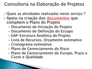 Consultoria na Elaboração de Projetos
 Quais as atividades realizadas neste serviço ?
 Apoio na criação dos documentos que
compõem o Plano do Projeto
 Documento de Iniciação do Projeto
 Documento de Definição do Escopo
 EAP-Estrutura Analítica do Projeto
 Lista de Recursos, Orçamento estimativo
 Cronograma estimativo
 Plano de Gerenciamento do Risco
 Plano de Gerenciamento do Escopo, Prazo e
Custo e Qualidade
 