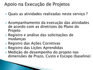 Apoio na Execução de Projetos
 Quais as atividades realizadas neste serviço ?
 Acompanhamento da execução das atividades
de acordo com as diretrizes do Plano do
Projeto
 Registro e análise das solicitações de
mudanças
 Registro das Ações Corretivas
 Registro das Lições Aprendidas
 Medição do desempenho do projeto nas
dimensões de Prazo, Custo e Escopo (baseline)
 