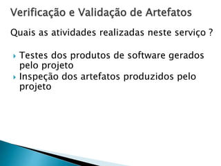 Verificação e Validação de Artefatos
Quais as atividades realizadas neste serviço ?
 Testes dos produtos de software gerados
pelo projeto
 Inspeção dos artefatos produzidos pelo
projeto
 