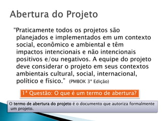1ª Questão: O que é um termo de abertura?
O termo de abertura do projeto é o documento que autoriza formalmente
um projeto.
“Praticamente todos os projetos são
planejados e implementados em um contexto
social, econômico e ambiental e têm
impactos intencionais e não intencionais
positivos e/ou negativos. A equipe do projeto
deve considerar o projeto em seus contextos
ambientais cultural, social, internacional,
político e físico.” (PMBOK 3ª Edição)
 