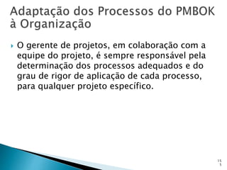 15
5
 O gerente de projetos, em colaboração com a
equipe do projeto, é sempre responsável pela
determinação dos processos adequados e do
grau de rigor de aplicação de cada processo,
para qualquer projeto específico.
 