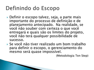  Definir o escopo talvez, seja, a parte mais
importante do processo de definição e de
planejamento antecipado. Na realidade, se
você não souber com certeza o que você
entregará e quais são os limites do projeto,
você não terá qualquer possibilidade de
sucesso.
 Se você não tiver realizado um bom trabalho
para definir o escopo, o gerenciamento do
mesmo será quase impossível.
(Metodologia Ten Step)
 
