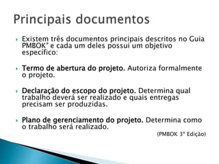  Existem três documentos principais descritos no Guia
PMBOK® e cada um deles possui um objetivo
específico:
 Termo de abertura do projeto. Autoriza formalmente
o projeto.
 Declaração do escopo do projeto. Determina qual
trabalho deverá ser realizado e quais entregas
precisam ser produzidas.
 Plano de gerenciamento do projeto. Determina como
o trabalho será realizado.
(PMBOK 3ª Edição)
 
