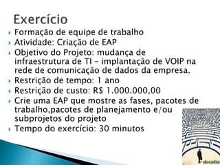  Formação de equipe de trabalho
 Atividade: Criação de EAP
 Objetivo do Projeto: mudança de
infraestrutura de TI – implantação de VOIP na
rede de comunicação de dados da empresa.
 Restrição de tempo: 1 ano
 Restrição de custo: R$ 1.000.000,00
 Crie uma EAP que mostre as fases, pacotes de
trabalho,pacotes de planejamento e/ou
subprojetos do projeto
 Tempo do exercício: 30 minutos
 