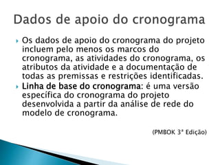  Os dados de apoio do cronograma do projeto
incluem pelo menos os marcos do
cronograma, as atividades do cronograma, os
atributos da atividade e a documentação de
todas as premissas e restrições identificadas.
 Linha de base do cronograma: é uma versão
específica do cronograma do projeto
desenvolvida a partir da análise de rede do
modelo de cronograma.
(PMBOK 3ª Edição)
 