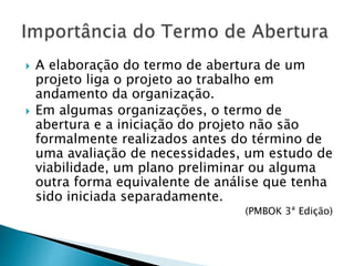  A elaboração do termo de abertura de um
projeto liga o projeto ao trabalho em
andamento da organização.
 Em algumas organizações, o termo de
abertura e a iniciação do projeto não são
formalmente realizados antes do término de
uma avaliação de necessidades, um estudo de
viabilidade, um plano preliminar ou alguma
outra forma equivalente de análise que tenha
sido iniciada separadamente.
(PMBOK 3ª Edição)
 