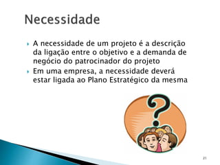  A necessidade de um projeto é a descrição
da ligação entre o objetivo e a demanda de
negócio do patrocinador do projeto
 Em uma empresa, a necessidade deverá
estar ligada ao Plano Estratégico da mesma
21
 