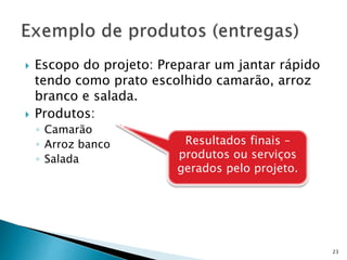  Escopo do projeto: Preparar um jantar rápido
tendo como prato escolhido camarão, arroz
branco e salada.
 Produtos:
◦ Camarão
◦ Arroz banco
◦ Salada
23
Resultados finais –
produtos ou serviços
gerados pelo projeto.
 