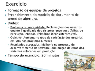  Formação de equipes de projetos
 Preenchimento do modelo de documento de
termo de abertura.
 Dados:
◦ Problema ou necessidade: Reclamações dos usuários
quanto à qualidade dos sistemas entregues (falhas de
execução, lentidão, relatórios inconsistentes,etc).
◦ Objetivo: Aumentar o grau de satisfação dos usuários
em 50% nos próximos 6 meses
◦ Resultados esperados: Melhoria no processo de
desenvolvimento de software, diminuição de erros dos
sistemas colocados em produção
 Tempo do exercício: 20 minutos
 