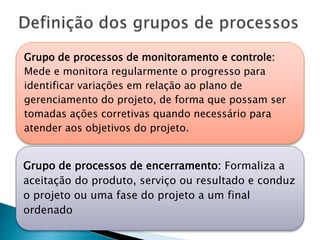 Grupo de processos de monitoramento e controle:
Mede e monitora regularmente o progresso para
identificar variações em relação ao plano de
gerenciamento do projeto, de forma que possam ser
tomadas ações corretivas quando necessário para
atender aos objetivos do projeto.
Grupo de processos de encerramento: Formaliza a
aceitação do produto, serviço ou resultado e conduz
o projeto ou uma fase do projeto a um final
ordenado
 