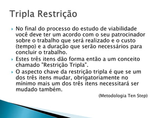  No final do processo do estudo de viabilidade
você deve ter um acordo com o seu patrocinador
sobre o trabalho que será realizado e o custo
(tempo) e a duração que serão necessários para
concluir o trabalho.
 Estes três itens dão forma então a um conceito
chamado "Restrição Tripla".
 O aspecto chave da restrição tripla é que se um
dos três itens mudar, obrigatoriamente no
mínimo mais um dos três itens necessitará ser
mudado também.
(Metodologia Ten Step)
 