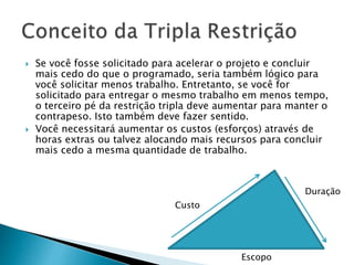  Se você fosse solicitado para acelerar o projeto e concluir
mais cedo do que o programado, seria também lógico para
você solicitar menos trabalho. Entretanto, se você for
solicitado para entregar o mesmo trabalho em menos tempo,
o terceiro pé da restrição tripla deve aumentar para manter o
contrapeso. Isto também deve fazer sentido.
 Você necessitará aumentar os custos (esforços) através de
horas extras ou talvez alocando mais recursos para concluir
mais cedo a mesma quantidade de trabalho.
Custo
Duração
Escopo
 