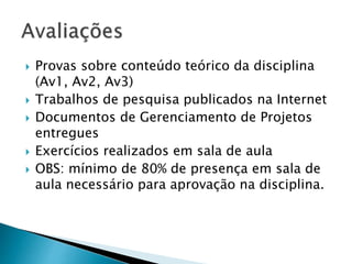  Provas sobre conteúdo teórico da disciplina
(Av1, Av2, Av3)
 Trabalhos de pesquisa publicados na Internet
 Documentos de Gerenciamento de Projetos
entregues
 Exercícios realizados em sala de aula
 OBS: mínimo de 80% de presença em sala de
aula necessário para aprovação na disciplina.
 