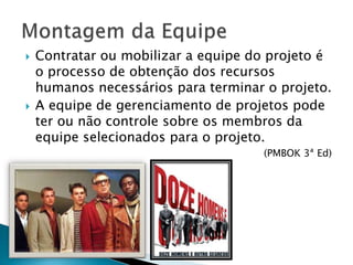  Contratar ou mobilizar a equipe do projeto é
o processo de obtenção dos recursos
humanos necessários para terminar o projeto.
 A equipe de gerenciamento de projetos pode
ter ou não controle sobre os membros da
equipe selecionados para o projeto.
(PMBOK 3ª Ed)
 
