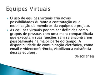 O uso de equipes virtuais cria novas
possibilidades durante a contratação ou a
mobilização de membros da equipe do projeto.
 As equipes virtuais podem ser definidas como
grupos de pessoas com uma meta compartilhada
que executam suas funções sem se encontrarem
pessoalmente na maior parte do tempo. A
disponibilidade de comunicação eletrônica, como
email e videoconferência, viabilizou a existência
dessas equipes.
(PMBOK 3ª Ed)
 