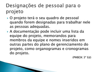  O projeto terá o seu quadro de pessoal
quando forem designadas para trabalhar nele
as pessoas adequadas.
 A documentação pode incluir uma lista da
equipe do projeto, memorandos para
membros da equipe e nomes inseridos em
outras partes do plano de gerenciamento do
projeto, como organogramas e cronogramas
do projeto.
(PMBOK 3ª Ed)
 