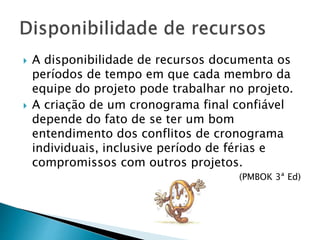  A disponibilidade de recursos documenta os
períodos de tempo em que cada membro da
equipe do projeto pode trabalhar no projeto.
 A criação de um cronograma final confiável
depende do fato de se ter um bom
entendimento dos conflitos de cronograma
individuais, inclusive período de férias e
compromissos com outros projetos.
(PMBOK 3ª Ed)
 