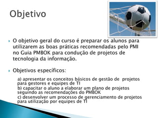  O objetivo geral do curso é preparar os alunos para
utilizarem as boas práticas recomendadas pelo PMI
no Guia PMBOK para condução de projetos de
tecnologia da informação.
 Objetivos específicos:
a) apresentar os conceitos básicos de gestão de projetos
para gestores e equipes de TI
b) capacitar o aluno a elaborar um plano de projetos
seguindo as recomendações do PMBOK
c) desenvolver um processo de gerenciamento de projetos
para utilização por equipes de TI
 