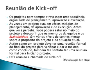  Os projetos nem sempre atravessam uma seqüência
organizada de planejamento, aprovação e execução.
 Às vezes um projeto está em vários estágios de
planejamento, de aprovação e de execução. Antes
que você perceba, você poderá estar no meio do
projeto e descobrir que os membros da equipe e os
Stakeholders têm vários níveis de conhecimento
sobre o propósito do projeto e da situação atual.
 Assim como um projeto deve ter uma reunião formal
do final do projeto para verificar e dar o mesmo
como concluído, também faz sentido ter uma reunião
formal para Iniciar o projeto.
 Esta reunião é chamada de Kick-off.
(Metodologia Ten Step)
 