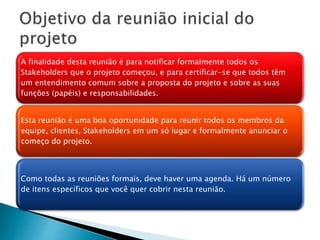 A finalidade desta reunião é para notificar formalmente todos os
Stakeholders que o projeto começou, e para certificar-se que todos têm
um entendimento comum sobre a proposta do projeto e sobre as suas
funções (papéis) e responsabilidades.
Esta reunião é uma boa oportunidade para reunir todos os membros da
equipe, clientes, Stakeholders em um só lugar e formalmente anunciar o
começo do projeto.
Como todas as reuniões formais, deve haver uma agenda. Há um número
de itens específicos que você quer cobrir nesta reunião.
 