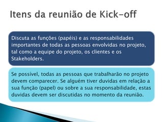 Discuta as funções (papéis) e as responsabilidades
importantes de todas as pessoas envolvidas no projeto,
tal como a equipe do projeto, os clientes e os
Stakeholders.
Se possível, todas as pessoas que trabalharão no projeto
devem comparecer. Se alguém tiver duvidas em relação a
sua função (papel) ou sobre a sua responsabilidade, estas
duvidas devem ser discutidas no momento da reunião.
 