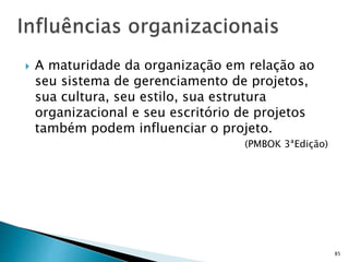 85
 A maturidade da organização em relação ao
seu sistema de gerenciamento de projetos,
sua cultura, seu estilo, sua estrutura
organizacional e seu escritório de projetos
também podem influenciar o projeto.
(PMBOK 3ªEdição)
 