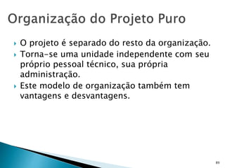 89
 O projeto é separado do resto da organização.
 Torna-se uma unidade independente com seu
próprio pessoal técnico, sua própria
administração.
 Este modelo de organização também tem
vantagens e desvantagens.
 
