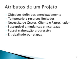 97
 Objetivos definidos antecipadamente
 Temporário e recursos limitados
 Necessita de Gestor, Cliente e Patrocinador
 Susceptível a mudanças e incertezas
 Possui elaboração progressiva
 É trabalhado por etapas
 
