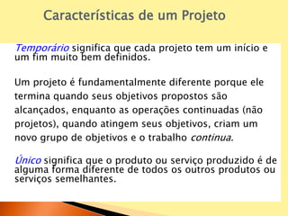 Temporário significa que cada projeto tem um início e
um fim muito bem definidos.
Um projeto é fundamentalmente diferente porque ele
termina quando seus objetivos propostos são
alcançados, enquanto as operações continuadas (não
projetos), quando atingem seus objetivos, criam um
novo grupo de objetivos e o trabalho continua.
Único significa que o produto ou serviço produzido é de
alguma forma diferente de todos os outros produtos ou
serviços semelhantes.
Características de um Projeto
 