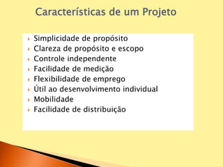  Simplicidade de propósito
 Clareza de propósito e escopo
 Controle independente
 Facilidade de medição
 Flexibilidade de emprego
 Útil ao desenvolvimento individual
 Mobilidade
 Facilidade de distribuição
Características de um Projeto
 