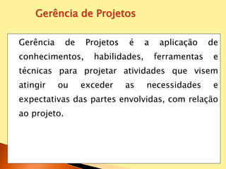 Gerência de Projetos é a aplicação de
conhecimentos, habilidades, ferramentas e
técnicas para projetar atividades que visem
atingir ou exceder as necessidades e
expectativas das partes envolvidas, com relação
ao projeto.
Gerência de Projetos
 