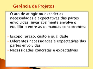 O ato de atingir ou exceder as
necessidades e expectativas das partes
envolvidas; invariavelmente envolve o
equilíbrio entre as demandas concorrentes:
 Escopo, prazo, custo e qualidade
 Diferentes necessidades e expectativas das
partes envolvidas
 Necessidades concretas e expectativas
Gerência de Projetos
 