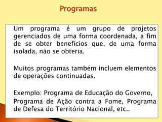 Um programa é um grupo de projetos
gerenciados de uma forma coordenada, a fim
de se obter benefícios que, de uma forma
isolada, não se obteria.
Muitos programas também incluem elementos
de operações continuadas.
Exemplo: Programa de Educação do Governo,
Programa de Ação contra a Fome, Programa
de Defesa do Território Nacional, etc..
Programas
 