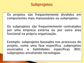 Os projetos são freqüentemente divididos em
componentes mais manuseáveis ou subprojetos.
Os subprojetos são frequentemente contratados
por uma empresa externa ou por outra área
funcional na própria organização.
Exemplo: subprojetos baseados nos processos do
projeto, como uma fase específica; subprojetos
associados a habilidades específicas (RH);
subprojetos envolvendo tecnologias.
Subprojetos
 