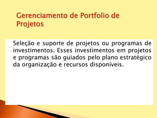 Seleção e suporte de projetos ou programas de
investimentos. Esses investimentos em projetos
e programas são guiados pelo plano estratégico
da organização e recursos disponíveis.
Gerenciamento de Portfolio de
Projetos
 