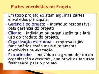 Em todo projeto existem algumas partes
envolvidas principais:
 Gerência do projeto - indivíduo responsável
pela gerência do projeto
 Cliente - indivíduo ou organização que fará
uso do produto do projeto.
 Organização executora - empresa cujos
funcionários estão mais diretamente
envolvidos na execução .
 Patrocinador - Indivíduo ou grupo, dentro da
organização executora, que provê os recursos
financeiros para o projeto
Partes envolvidas no Projeto
 