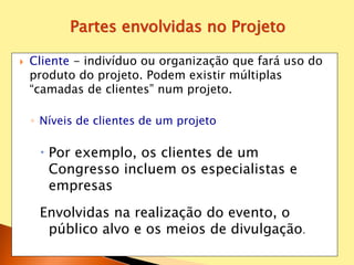  Cliente - indivíduo ou organização que fará uso do
produto do projeto. Podem existir múltiplas
“camadas de clientes” num projeto.
◦ Níveis de clientes de um projeto
 Por exemplo, os clientes de um
Congresso incluem os especialistas e
empresas
Envolvidas na realização do evento, o
público alvo e os meios de divulgação.
Partes envolvidas no Projeto
 